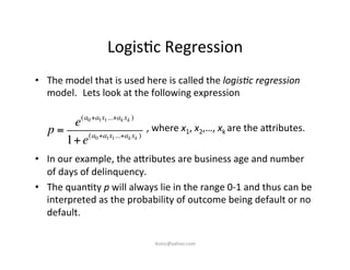 Logis)c	
  Regression	
  
•  The	
  model	
  that	
  is	
  used	
  here	
  is	
  called	
  the	
  logis&c	
  regression	
  
model.	
  	
  Lets	
  look	
  at	
  the	
  following	
  expression	
  
	
   	
   	
   	
   	
   	
   	
  ,	
  where	
  x1,	
  x2,…,	
  xk	
  are	
  the	
  a7ributes.	
  
	
  
•  In	
  our	
  example,	
  the	
  a7ributes	
  are	
  business	
  age	
  and	
  number	
  
of	
  days	
  of	
  delinquency.	
  
•  The	
  quan)ty	
  p	
  will	
  always	
  lie	
  in	
  the	
  range	
  0-­‐1	
  and	
  thus	
  can	
  be	
  
interpreted	
  as	
  the	
  probability	
  of	
  outcome	
  being	
  default	
  or	
  no	
  
default.	
  	
  
p =
e(a0+a1x1...+ak xk )
1+e(a0+a1x1...+ak xk )
iksinc@yahoo.com	
  
 