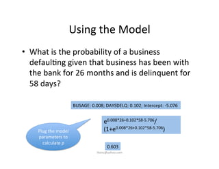 Using	
  the	
  Model	
  
•  What	
  is	
  the	
  probability	
  of	
  a	
  business	
  
defaul)ng	
  given	
  that	
  business	
  has	
  been	
  with	
  
the	
  bank	
  for	
  26	
  months	
  and	
  is	
  delinquent	
  for	
  
58	
  days?	
  
	
  	
  
	
   	
   	
  	
  
e0.008*26+0.102*58-­‐5.706/
(1+e0.008*26+0.102*58-­‐5.706)	
  
0.603	
  
Plug	
  the	
  model	
  
parameters	
  to	
  
calculate	
  p	
  
BUSAGE:	
  0.008;	
  DAYSDELQ:	
  0.102;	
  Intercept:	
  -­‐5.076	
  
iksinc@yahoo.com	
  
 