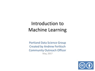 Introduction to
Machine Learning
Portland Data Science Group
Created by Andrew Ferlitsch
Community Outreach Officer
May, 2017
 
