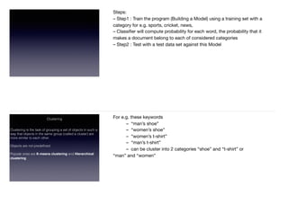 Steps:  
– Step1 : Train the program (Building a Model) using a training set with a
category for e.g. sports, cricket, news,  
– Classiﬁer will compute probability for each word, the probability that it
makes a document belong to each of considered categories  
– Step2 : Test with a test data set against this Model  
Clustering
Clustering is the task of grouping a set of objects in such a
way that objects in the same group (called a cluster) are
more similar to each other.  
Objects are not predeﬁned  
Popular ones are K-means clustering and Hierarchical
clustering  
For e.g. these keywords 

	 –  “man’s shoe” 

	 –  “women’s shoe” 

	 –  “women’s t-shirt” 

	 –  “man’s t-shirt” 

	 –  can be cluster into 2 categories “shoe” and “t-shirt” or  
“man” and “women”  
 