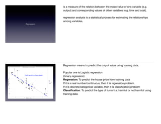 Regression
is a measure of the relation between the mean value of one variable (e.g.
output) and corresponding values of other variables (e.g. time and cost).  
regression analysis is a statistical process for estimating the relationships
among variables.  
Regression means to predict the output value using training data.  
Popular one is Logistic regression  
(binary regression) 

Regression: To predict the house price from training data

If it is a real number/continuous, then it is regression problem. 

If it is discrete/categorical variable, then it is classiﬁcation problem  
Classiﬁcation: To predict the type of tumor i.e. harmful or not harmful using
training data  
 
 