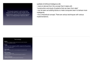 “A computer program is said to learn from
experience (E) with some class of tasks (T) and
a performance measure (P) if its performance at
tasks in T as measured by P improves with E”
subﬁeld of Artiﬁcial Intelligence (AI)

• name is derived from the concept that it deals with

“construction and study of systems that can learn from data”

• can be seen as building blocks to make computers learn to behave more
intelligently

• It is a theoretical concept. There are various techniques with various
implementations.
Terminology
Features
– The number of features or distinct traits that can be used to describe
each item in a quantitative manner.
Samples
– A sample is an item to process (e.g. classify). It can be a document, a picture, a
sound, a video, a row in database or CSV ﬁle, or whatever you can describe with a
ﬁxed set of quantitative traits.
Feature vector
– is an n-dimensional vector of numerical features that represent some
object.
Feature extraction
– Preparation of feature vector
– transforms the data in the high-dimensional space to a space of
fewer dimensions.
Training / Evolution set
– Set of data to discover potentially predictive relationships.
 