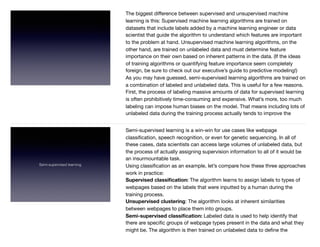The biggest diﬀerence between supervised and unsupervised machine
learning is this: Supervised machine learning algorithms are trained on
datasets that include labels added by a machine learning engineer or data
scientist that guide the algorithm to understand which features are important
to the problem at hand. Unsupervised machine learning algorithms, on the
other hand, are trained on unlabeled data and must determine feature
importance on their own based on inherent patterns in the data. (If the ideas
of training algorithms or quantifying feature importance seem completely
foreign, be sure to check out our executive’s guide to predictive modeling!)

As you may have guessed, semi-supervised learning algorithms are trained on
a combination of labeled and unlabeled data. This is useful for a few reasons.
First, the process of labeling massive amounts of data for supervised learning
is often prohibitively time-consuming and expensive. What’s more, too much
labeling can impose human biases on the model. That means including lots of
unlabeled data during the training process actually tends to improve the
Semi-supervised learning
Semi-supervised learning is a win-win for use cases like webpage
classiﬁcation, speech recognition, or even for genetic sequencing. In all of
these cases, data scientists can access large volumes of unlabeled data, but
the process of actually assigning supervision information to all of it would be
an insurmountable task.

Using classiﬁcation as an example, let’s compare how these three approaches
work in practice:

Supervised classiﬁcation: The algorithm learns to assign labels to types of
webpages based on the labels that were inputted by a human during the
training process.

Unsupervised clustering: The algorithm looks at inherent similarities
between webpages to place them into groups.

Semi-supervised classiﬁcation: Labeled data is used to help identify that
there are speciﬁc groups of webpage types present in the data and what they
might be. The algorithm is then trained on unlabeled data to deﬁne the
 