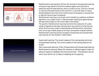 Reinforcement Learning spurs oﬀ from the concept of Unsupervised Learning,
and gives a high sphere of control to software agents and machines to
determine what the ideal behavior within a context can be. This link is formed
to maximize the performance of the machine in a way that helps it to grow.
Simple feedback that informs the machine about its progress is required here
to help the machine learn its behavior.

Reinforcement Learning is not simple, and is tackled by a plethora of diﬀerent
algorithms. As a matter of fact, in Reinforcement Learning an agent decides
the best action based on the current state of the results.

The growth in Reinforcement Learning has led to the production of a wide
variety of algorithms that help machines learn the outcome of what they are
doing. Since we have a basic understanding of Reinforcement Learning by
now, we can get a better grasp by forming a comparative analysis between
Reinforcement Learning and the concepts of Supervised and Unsupervised
Learning that we have studied in detail before.
Machine Learning Techniques
Supervised Learning: The correct classes of the training data are known 

Unsupervised Learning: The correct classes of the training data are not
known 

Semi-supervised learning: A Mix of Supervised and Unsupervised learning 

Reinforcement Learning: Allows the machine or software agent to learn its
behavior based on feedback from the environment. This behavior can be
learnt once and for all, or keep on adapting as time goes by.  
 