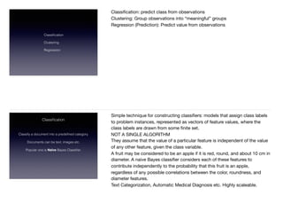 Classiﬁcation
Clustering
Regression
Classiﬁcation: predict class from observations

Clustering: Group observations into “meaningful” groups 

Regression (Prediction): Predict value from observations 

Classiﬁcation
Classify a document into a predeﬁned category.  
Documents can be text, images etc. 
Popular one is Naïve Bayes Classiﬁer.  
Simple technique for constructing classiﬁers: models that assign class labels
to problem instances, represented as vectors of feature values, where the
class labels are drawn from some ﬁnite set.

NOT A SINGLE ALGORITHM

They assume that the value of a particular feature is independent of the value
of any other feature, given the class variable. 

A fruit may be considered to be an apple if it is red, round, and about 10 cm in
diameter. A naive Bayes classiﬁer considers each of these features to
contribute independently to the probability that this fruit is an apple,
regardless of any possible correlations between the color, roundness, and
diameter features.

Text Categorization, Automatic Medical Diagnosis etc. Highly scaleable.
 