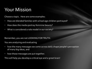 Your Mission
Choose a topic. Here are some examples:
• How are blended families with school age children portrayed?
• How does the media portray feminine beauty?
• What is considered a role model in our society?


Remember, you are not LOOKING FOR TRUTH.
You are analyzing and evaluating
• how the many messages we come across daily shape people’s perception
  of many big ideas, and
• how those messages are put together.
This will help you develop a critical eye and a great brain!
 