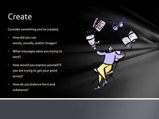Create
Consider something you’ve created.

•   How did you use
    words, sounds, and/or images?

•   What messages were you trying to
    send?

•   How would you express yourself if
    you are trying to get your point
    across?

•   How do you balance form and
    substance?
 