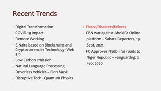 Recent Trends
• Digital Transformation
• COVID-19 Impact
• Remote Working
• E-Naira based on Blockchains and
Cryptocurrencies Technology–Web
3.0
• Low Carbon emission
• Natural Language Processing
• Driverless Vehicles ~ Elon Musk
• Disruptive Tech - Quantum Physics
• Fiasco/Disasters/failures
- CBN war against AbokiFX Online
platform – Sahara Reporters, 19
Sept, 2021.
- FG Approves N30bn for roads to
Niger Republic – vanguardng, 2
Feb, 2020
 