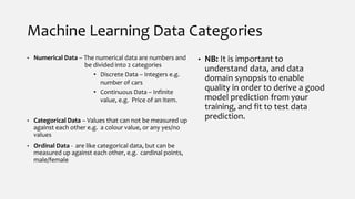 Machine Learning Data Categories
• Numerical Data – The numerical data are numbers and
be divided into 2 categories
• Discrete Data – Integers e.g.
number of cars
• Continuous Data – Infinite
value, e.g. Price of an item.
• Categorical Data – Values that can not be measured up
against each other e.g. a colour value, or any yes/no
values
• Ordinal Data - are like categorical data, but can be
measured up against each other, e.g. cardinal points,
male/female
• NB: It is important to
understand data, and data
domain synopsis to enable
quality in order to derive a good
model prediction from your
training, and fit to test data
prediction.
 