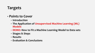 Targets
• Points to Cover
• Introduction
• The Application of Unsupervised Machine Learning (ML)
Models
• DEMO: How to Fit a Machine Learning Model to Data sets
• Stages & Steps
• Results
• Evaluation & Conclusions
 