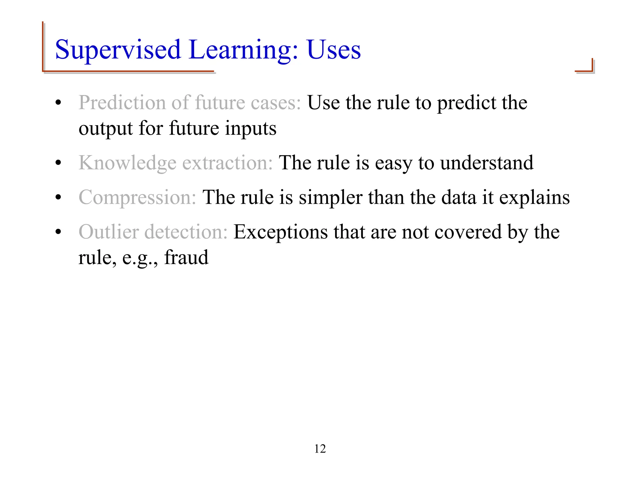 12
Supervised Learning: Uses
• Prediction of future cases: Use the rule to predict the
output for future inputs
• Knowledge extraction: The rule is easy to understand
• Compression: The rule is simpler than the data it explains
• Outlier detection: Exceptions that are not covered by the
rule, e.g., fraud
 