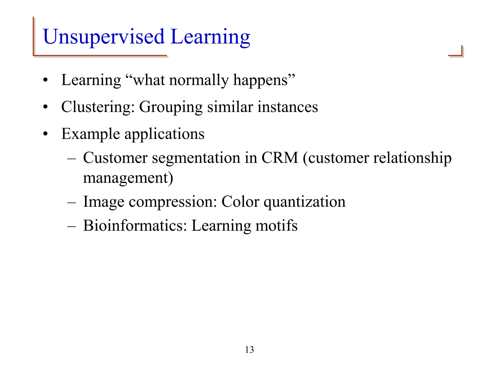 13
Unsupervised Learning
• Learning “what normally happens”
• Clustering: Grouping similar instances
• Example applications
– Customer segmentation in CRM (customer relationship
management)
– Image compression: Color quantization
– Bioinformatics: Learning motifs
 