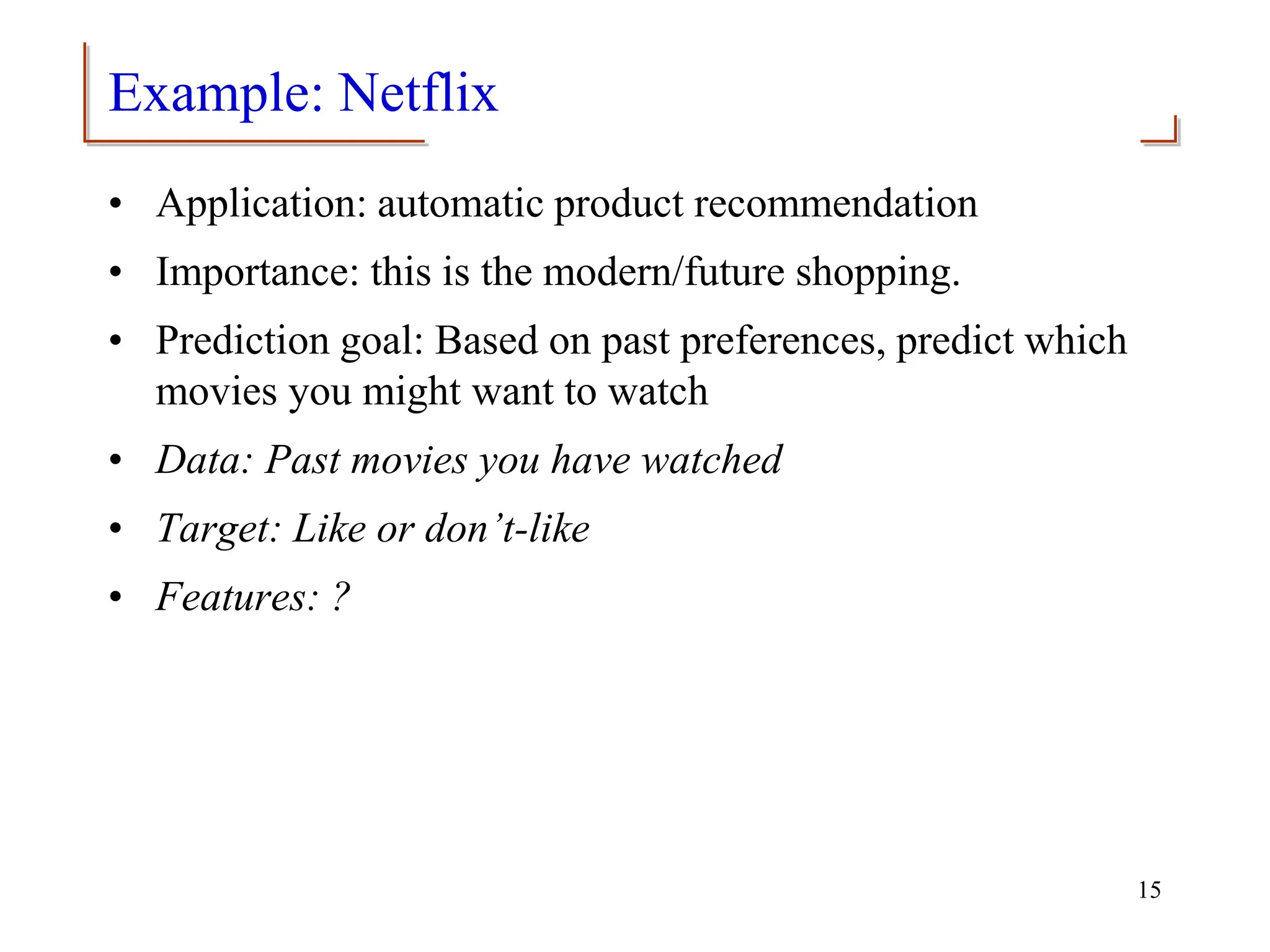 Example: Netflix
• Application: automatic product recommendation
• Importance: this is the modern/future shopping.
• Prediction goal: Based on past preferences, predict which
movies you might want to watch
• Data: Past movies you have watched
• Target: Like or don’t-like
• Features: ?
15
 