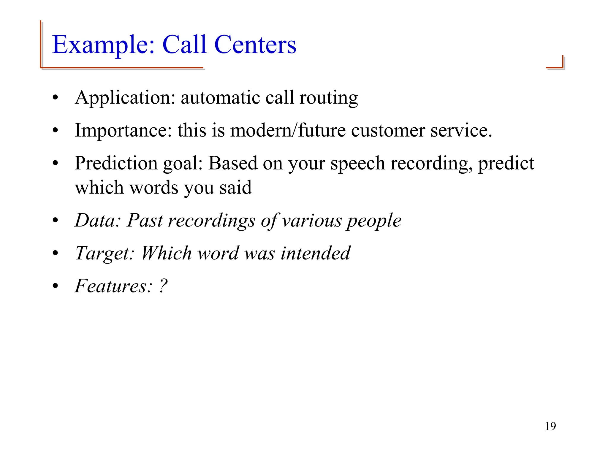 Example: Call Centers
• Application: automatic call routing
• Importance: this is modern/future customer service.
• Prediction goal: Based on your speech recording, predict
which words you said
• Data: Past recordings of various people
• Target: Which word was intended
• Features: ?
19
 