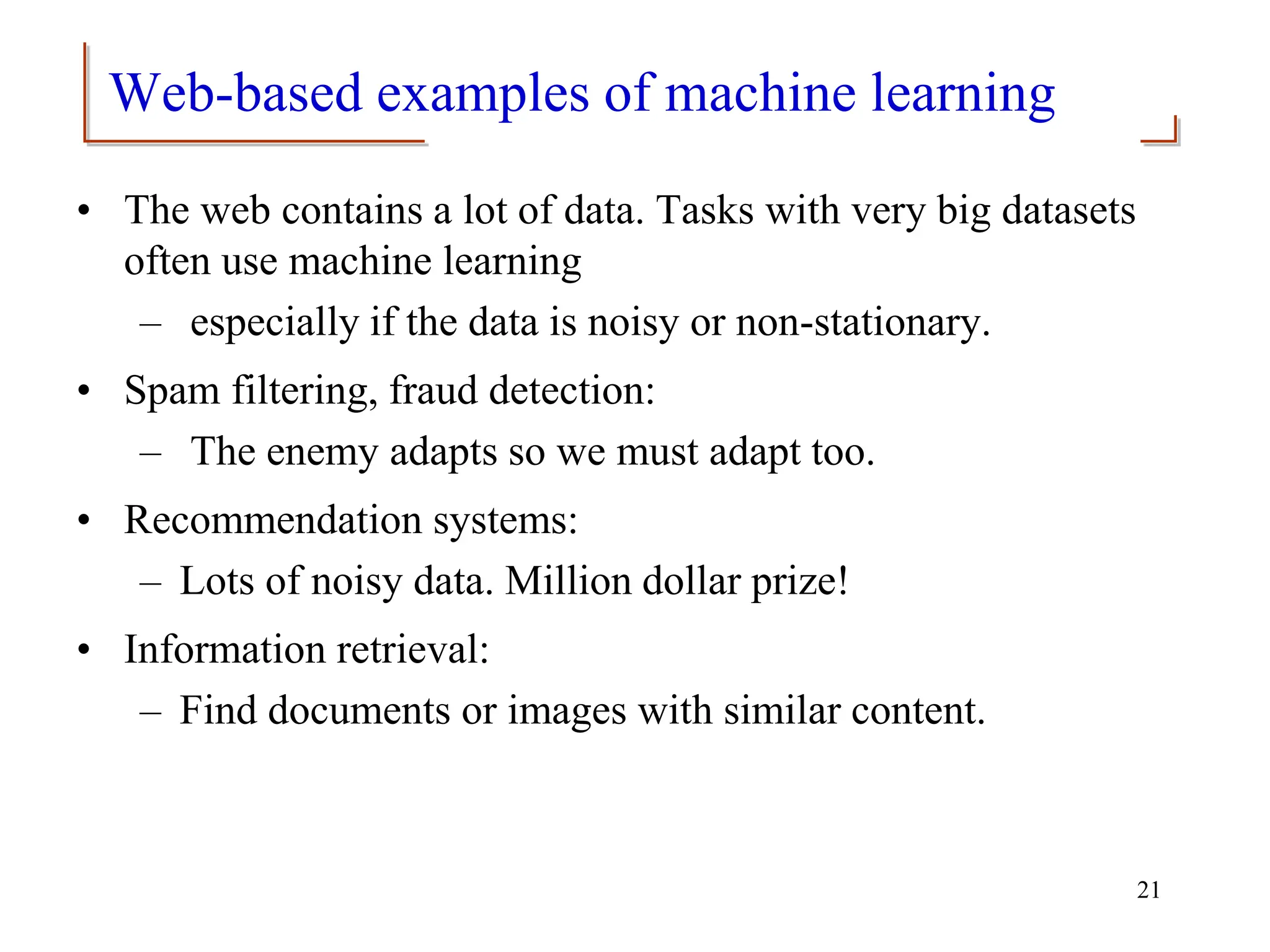 Web-based examples of machine learning
• The web contains a lot of data. Tasks with very big datasets
often use machine learning
– especially if the data is noisy or non-stationary.
• Spam filtering, fraud detection:
– The enemy adapts so we must adapt too.
• Recommendation systems:
– Lots of noisy data. Million dollar prize!
• Information retrieval:
– Find documents or images with similar content.
21
 