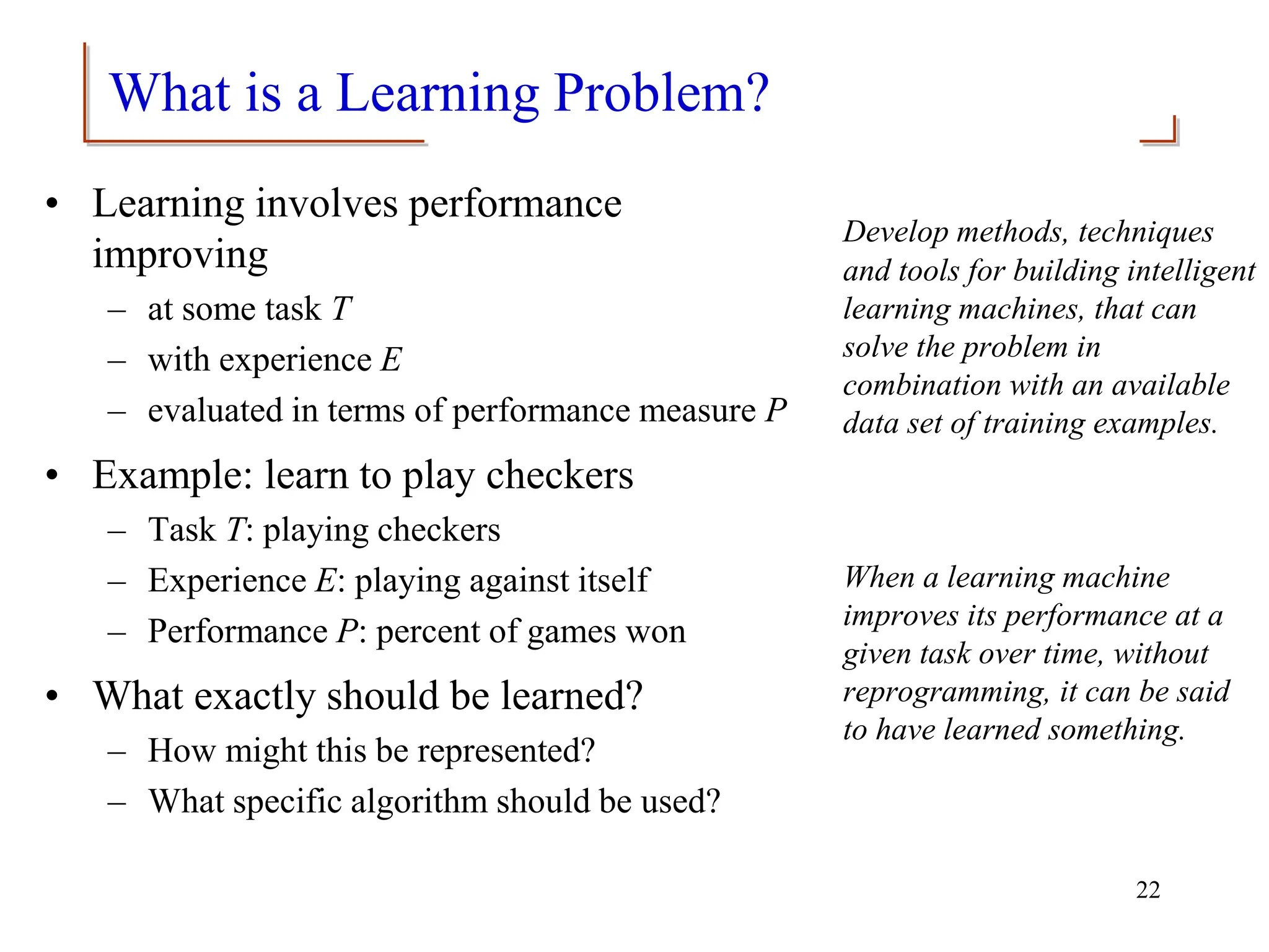 What is a Learning Problem?
• Learning involves performance
improving
– at some task T
– with experience E
– evaluated in terms of performance measure P
• Example: learn to play checkers
– Task T: playing checkers
– Experience E: playing against itself
– Performance P: percent of games won
• What exactly should be learned?
– How might this be represented?
– What specific algorithm should be used?
Develop methods, techniques
and tools for building intelligent
learning machines, that can
solve the problem in
combination with an available
data set of training examples.
When a learning machine
improves its performance at a
given task over time, without
reprogramming, it can be said
to have learned something.
22
 