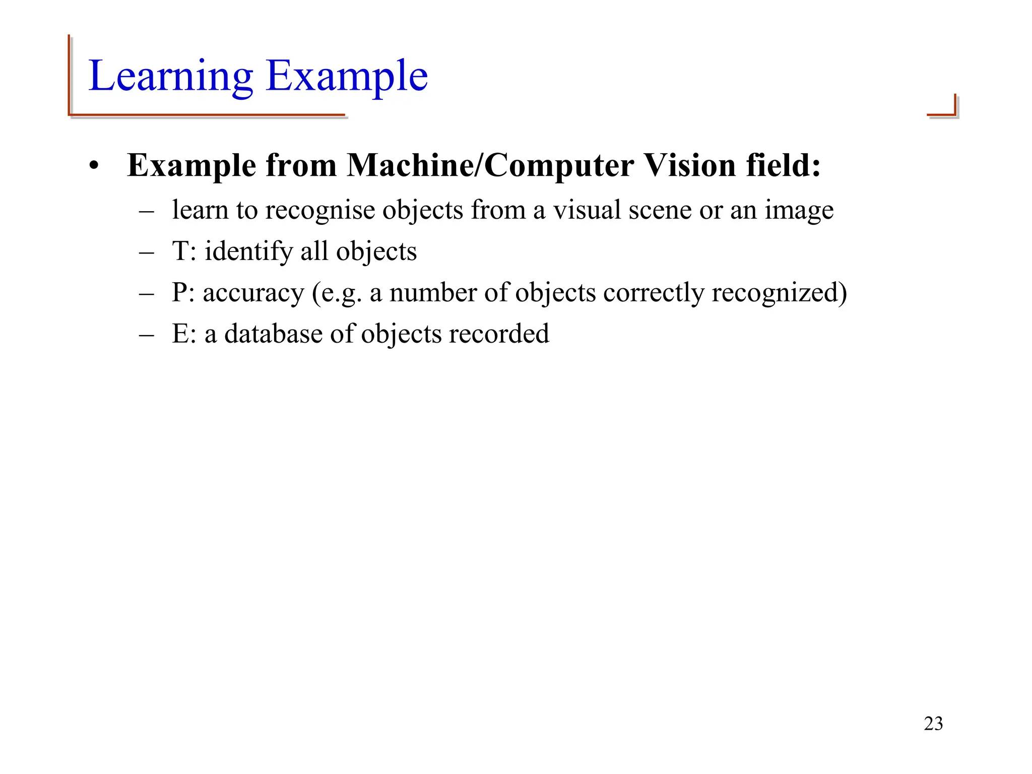 Learning Example
• Example from Machine/Computer Vision field:
– learn to recognise objects from a visual scene or an image
– T: identify all objects
– P: accuracy (e.g. a number of objects correctly recognized)
– E: a database of objects recorded
23
 