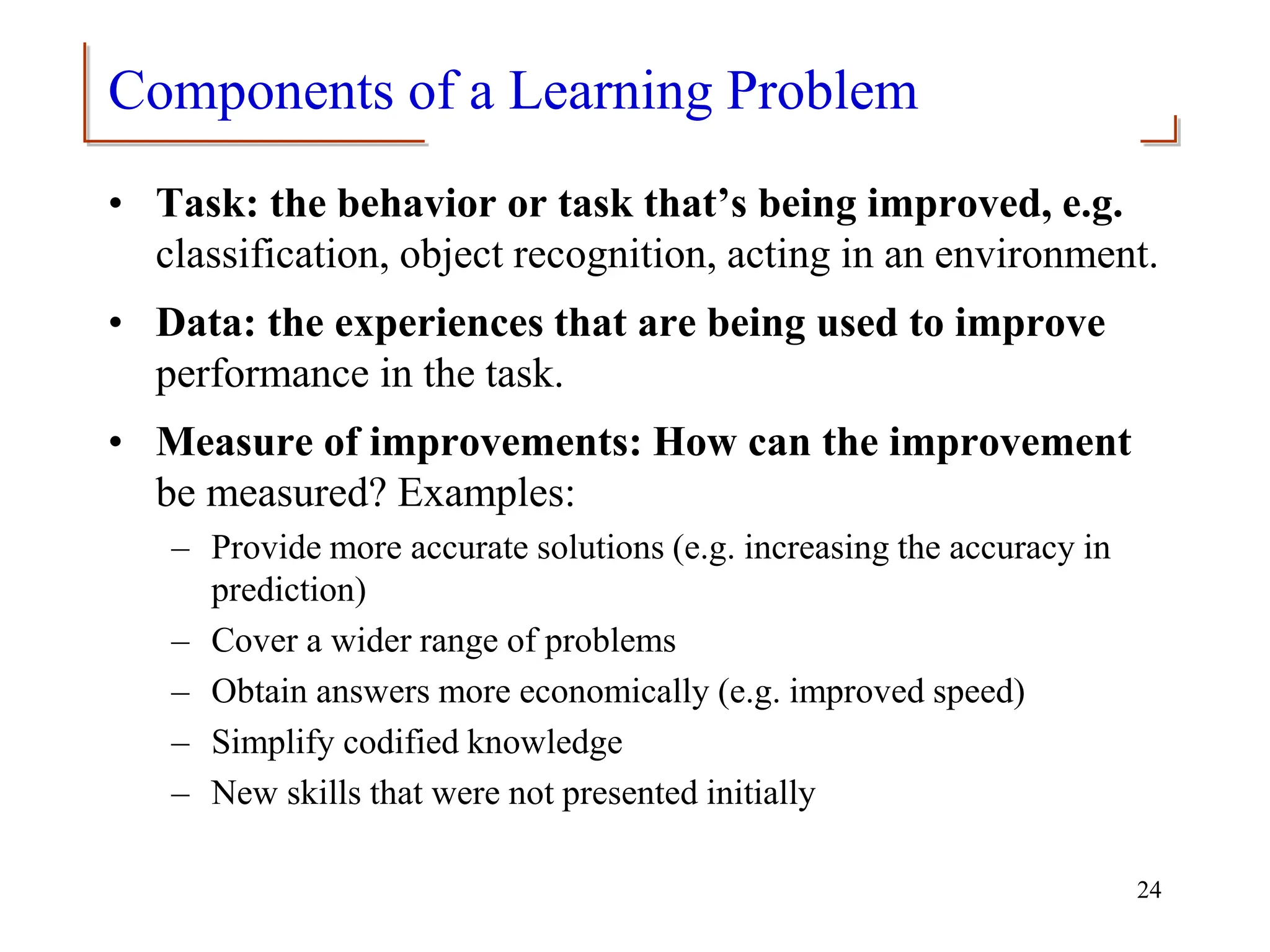 Components of a Learning Problem
• Task: the behavior or task that’s being improved, e.g.
classification, object recognition, acting in an environment.
• Data: the experiences that are being used to improve
performance in the task.
• Measure of improvements: How can the improvement
be measured? Examples:
– Provide more accurate solutions (e.g. increasing the accuracy in
prediction)
– Cover a wider range of problems
– Obtain answers more economically (e.g. improved speed)
– Simplify codified knowledge
– New skills that were not presented initially
24
 