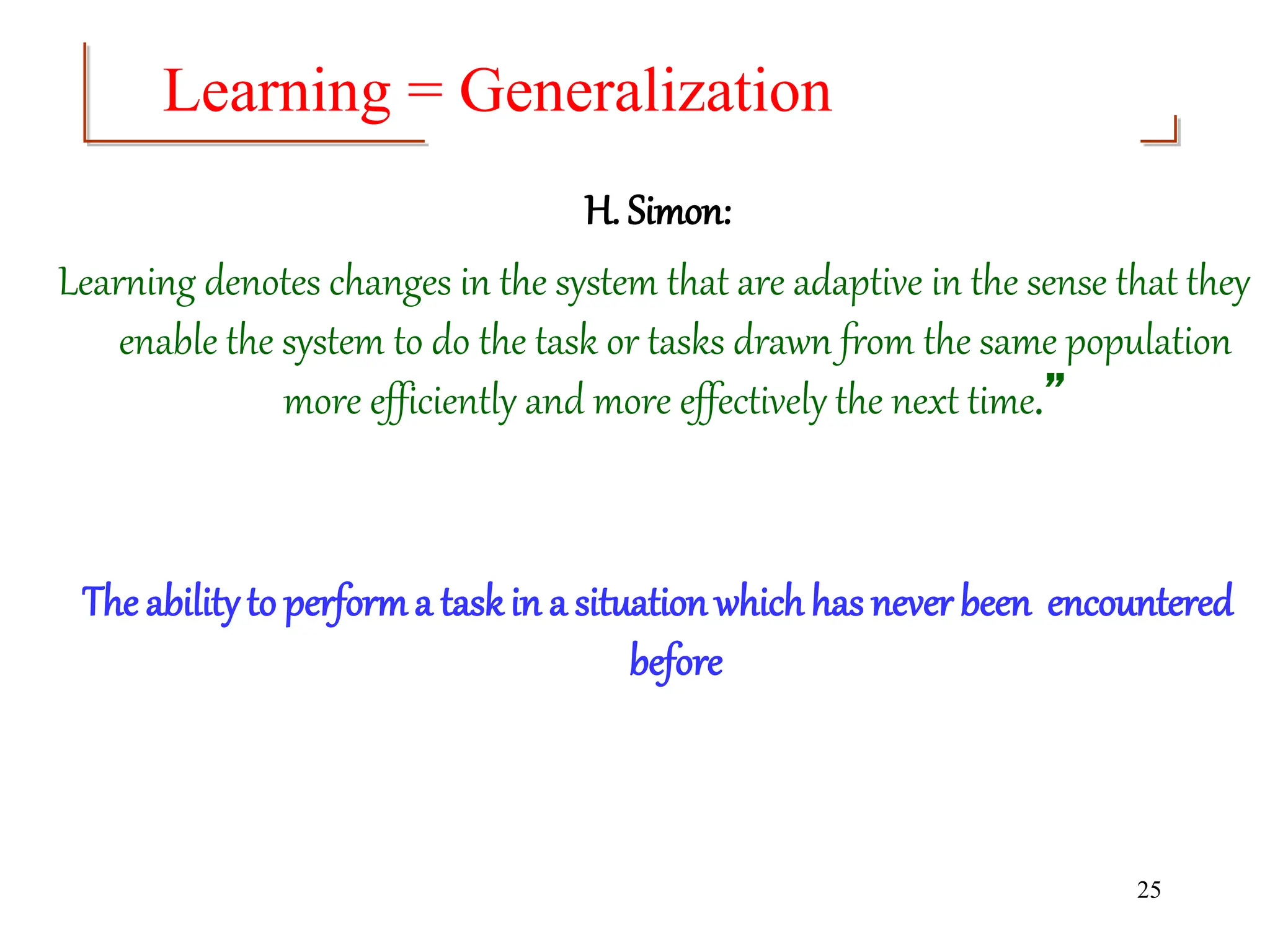 25
H. Simon:
Learning denotes changes in the system that are adaptive in the sense that they
enable the system to do the task or tasks drawn from the same population
more efficiently and more effectively the next time.”
The abilityto performa taskin a situationwhichhas never been encountered
before
Learning = Generalization
 