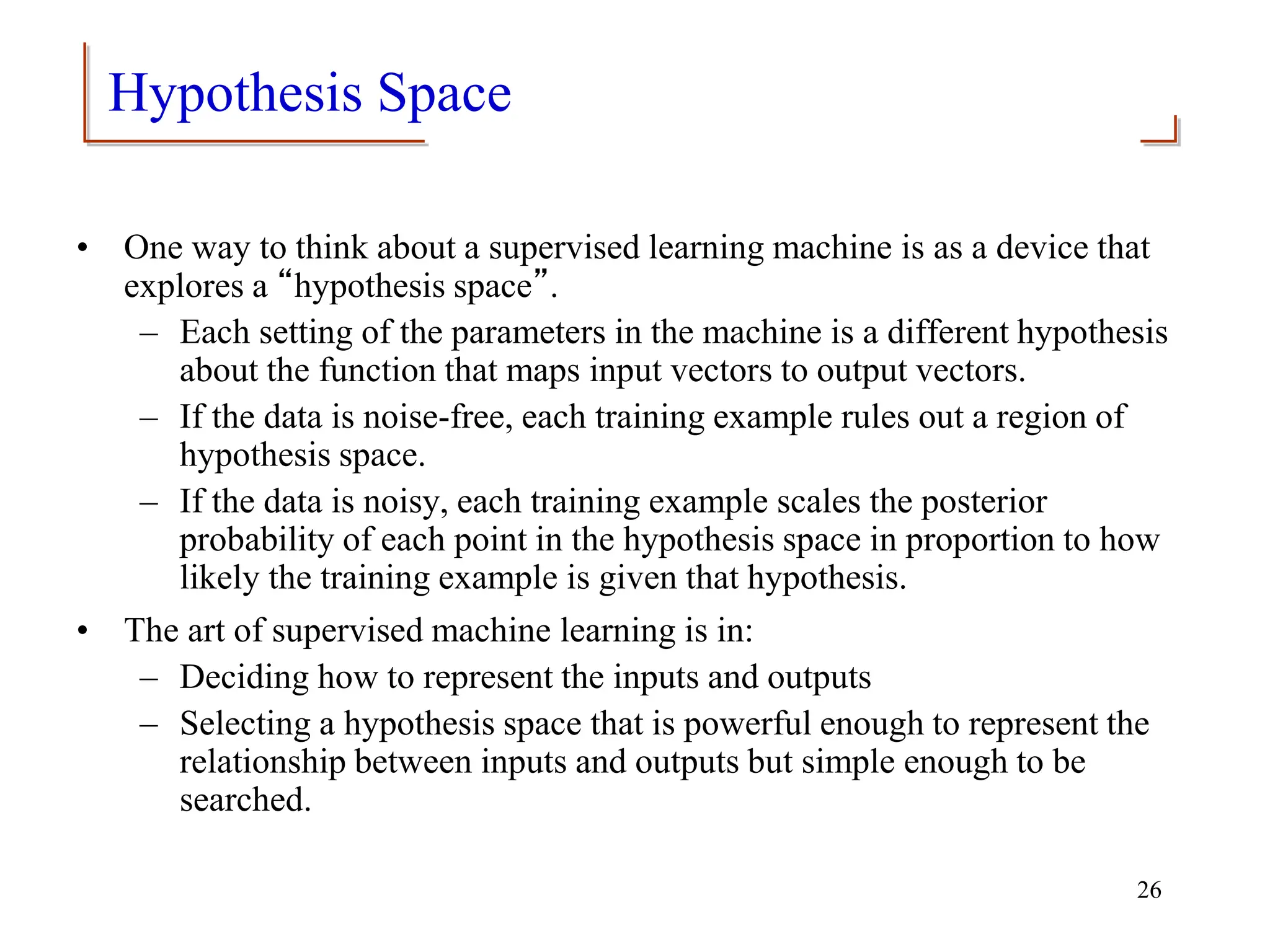 Hypothesis Space
• One way to think about a supervised learning machine is as a device that
explores a “hypothesis space”.
– Each setting of the parameters in the machine is a different hypothesis
about the function that maps input vectors to output vectors.
– If the data is noise-free, each training example rules out a region of
hypothesis space.
– If the data is noisy, each training example scales the posterior
probability of each point in the hypothesis space in proportion to how
likely the training example is given that hypothesis.
• The art of supervised machine learning is in:
– Deciding how to represent the inputs and outputs
– Selecting a hypothesis space that is powerful enough to represent the
relationship between inputs and outputs but simple enough to be
searched.
26
 