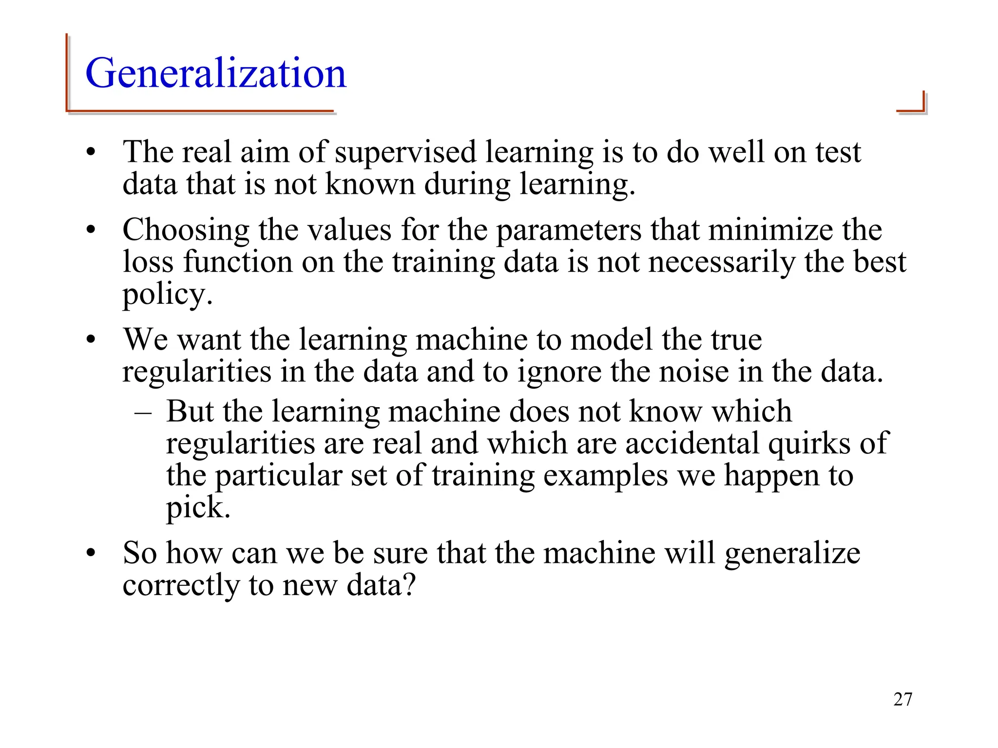 Generalization
• The real aim of supervised learning is to do well on test
data that is not known during learning.
• Choosing the values for the parameters that minimize the
loss function on the training data is not necessarily the best
policy.
• We want the learning machine to model the true
regularities in the data and to ignore the noise in the data.
– But the learning machine does not know which
regularities are real and which are accidental quirks of
the particular set of training examples we happen to
pick.
• So how can we be sure that the machine will generalize
correctly to new data?
27
 