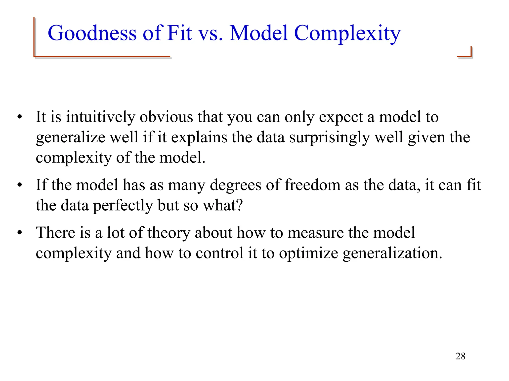 Goodness of Fit vs. Model Complexity
• It is intuitively obvious that you can only expect a model to
generalize well if it explains the data surprisingly well given the
complexity of the model.
• If the model has as many degrees of freedom as the data, it can fit
the data perfectly but so what?
• There is a lot of theory about how to measure the model
complexity and how to control it to optimize generalization.
28
 