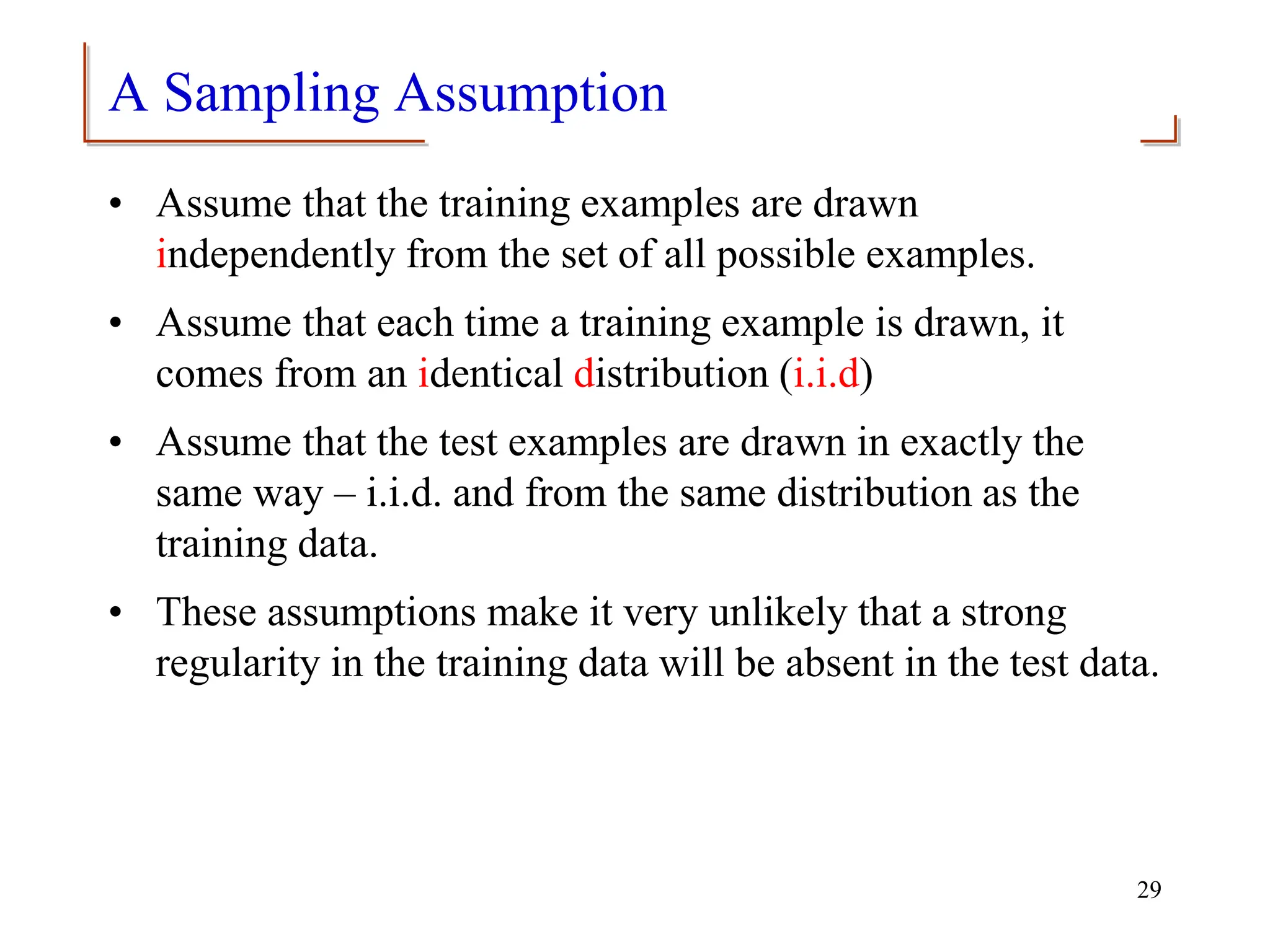 A Sampling Assumption
• Assume that the training examples are drawn
independently from the set of all possible examples.
• Assume that each time a training example is drawn, it
comes from an identical distribution (i.i.d)
• Assume that the test examples are drawn in exactly the
same way – i.i.d. and from the same distribution as the
training data.
• These assumptions make it very unlikely that a strong
regularity in the training data will be absent in the test data.
29
 
