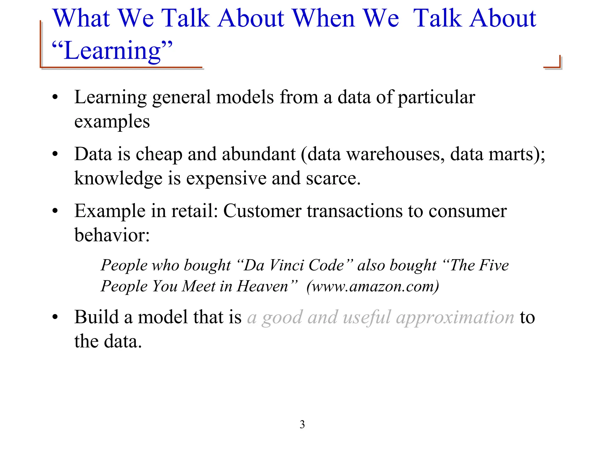 3
What We Talk About When We Talk About
“Learning”
• Learning general models from a data of particular
examples
• Data is cheap and abundant (data warehouses, data marts);
knowledge is expensive and scarce.
• Example in retail: Customer transactions to consumer
behavior:
People who bought “Da Vinci Code” also bought “The Five
People You Meet in Heaven” (www.amazon.com)
• Build a model that is a good and useful approximation to
the data.
 