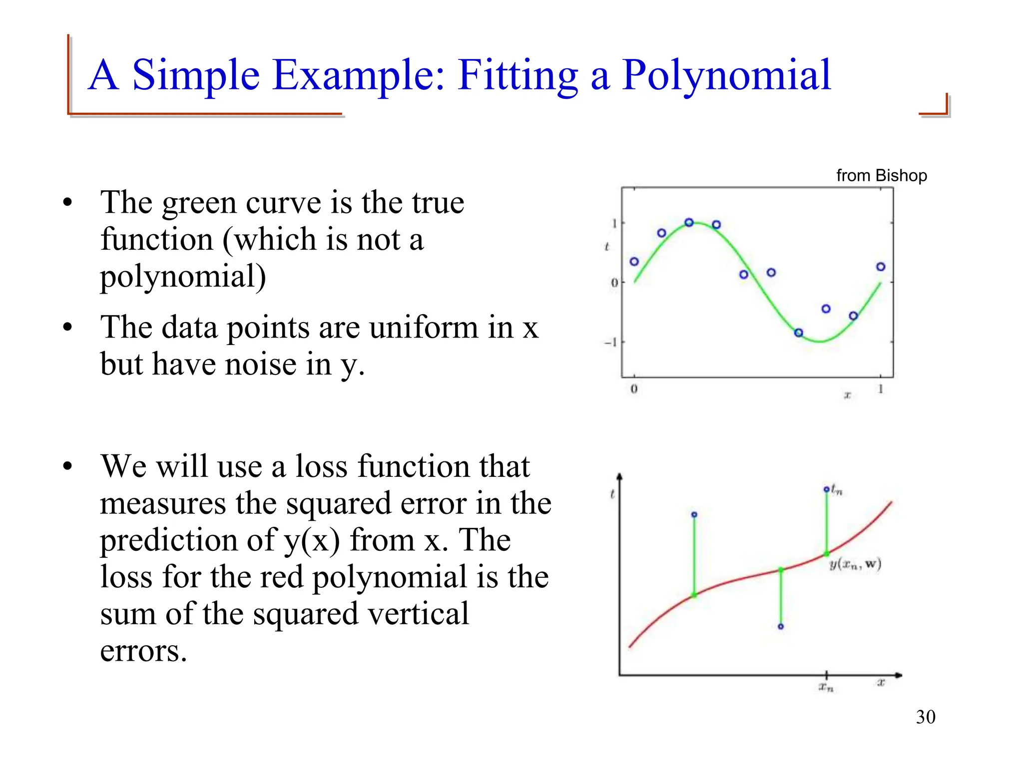 A Simple Example: Fitting a Polynomial
• The green curve is the true
function (which is not a
polynomial)
• The data points are uniform in x
but have noise in y.
• We will use a loss function that
measures the squared error in the
prediction of y(x) from x. The
loss for the red polynomial is the
sum of the squared vertical
errors.
from Bishop
30
 