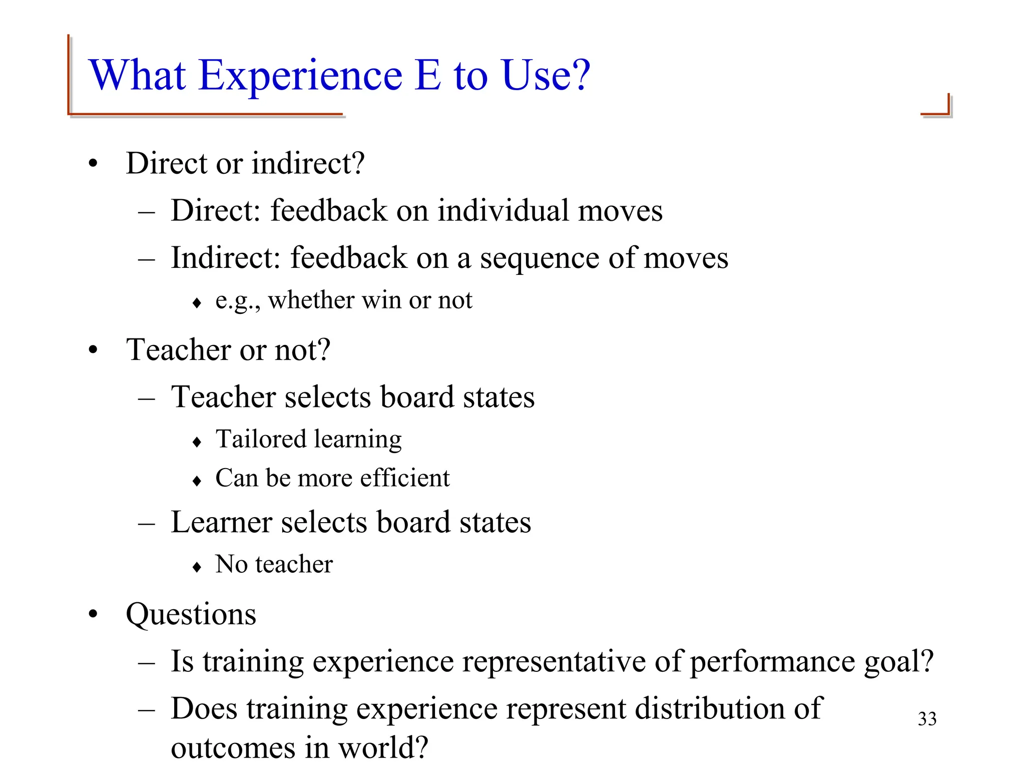 What Experience E to Use?
• Direct or indirect?
– Direct: feedback on individual moves
– Indirect: feedback on a sequence of moves
 e.g., whether win or not
• Teacher or not?
– Teacher selects board states
 Tailored learning
 Can be more efficient
– Learner selects board states
 No teacher
• Questions
– Is training experience representative of performance goal?
– Does training experience represent distribution of
outcomes in world?
33
 