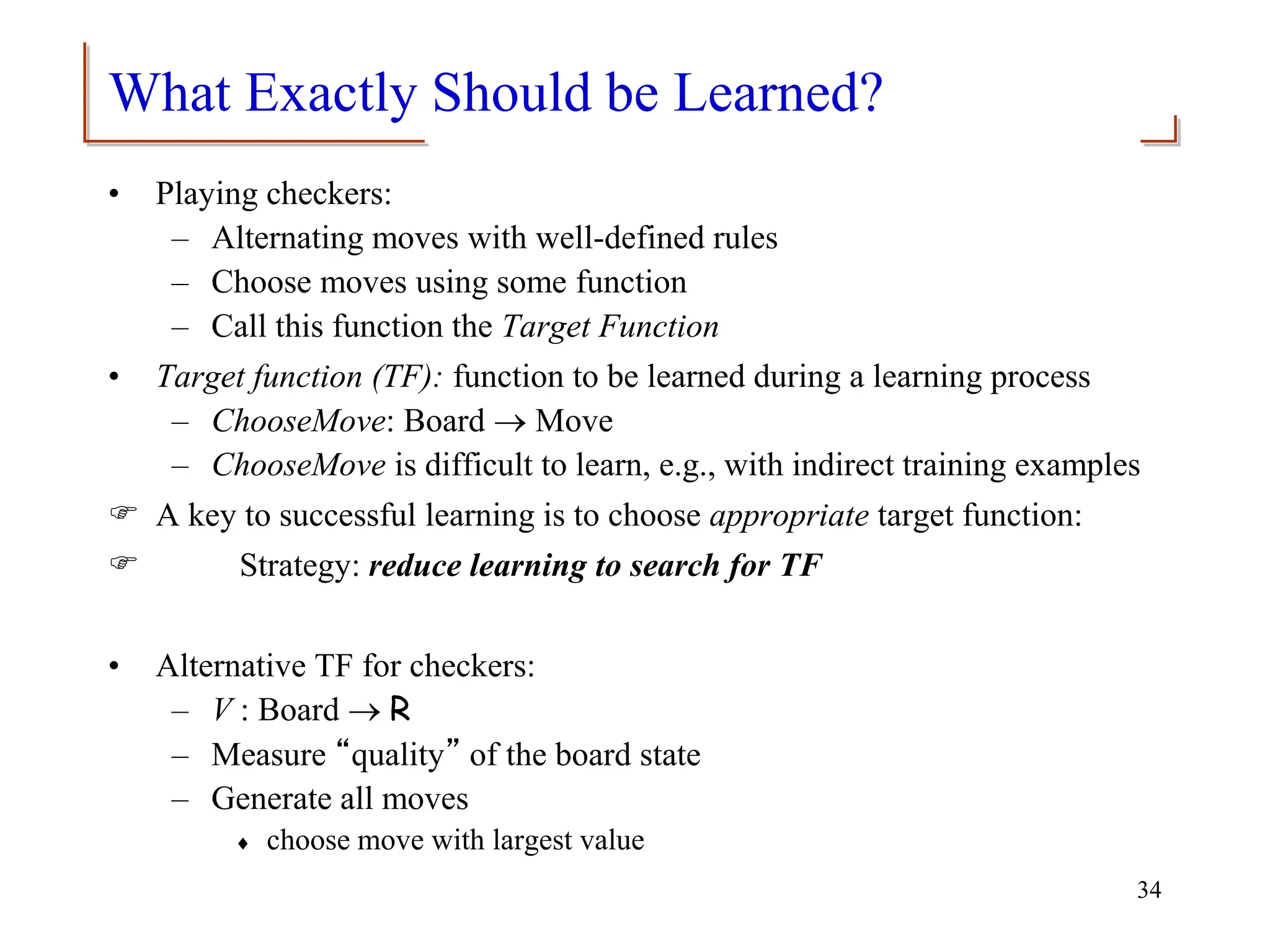 What Exactly Should be Learned?
• Playing checkers:
– Alternating moves with well-defined rules
– Choose moves using some function
– Call this function the Target Function
• Target function (TF): function to be learned during a learning process
– ChooseMove: Board  Move
– ChooseMove is difficult to learn, e.g., with indirect training examples
 A key to successful learning is to choose appropriate target function:
 Strategy: reduce learning to search for TF
• Alternative TF for checkers:
– V : Board  R
– Measure “quality” of the board state
– Generate all moves
 choose move with largest value
34
 