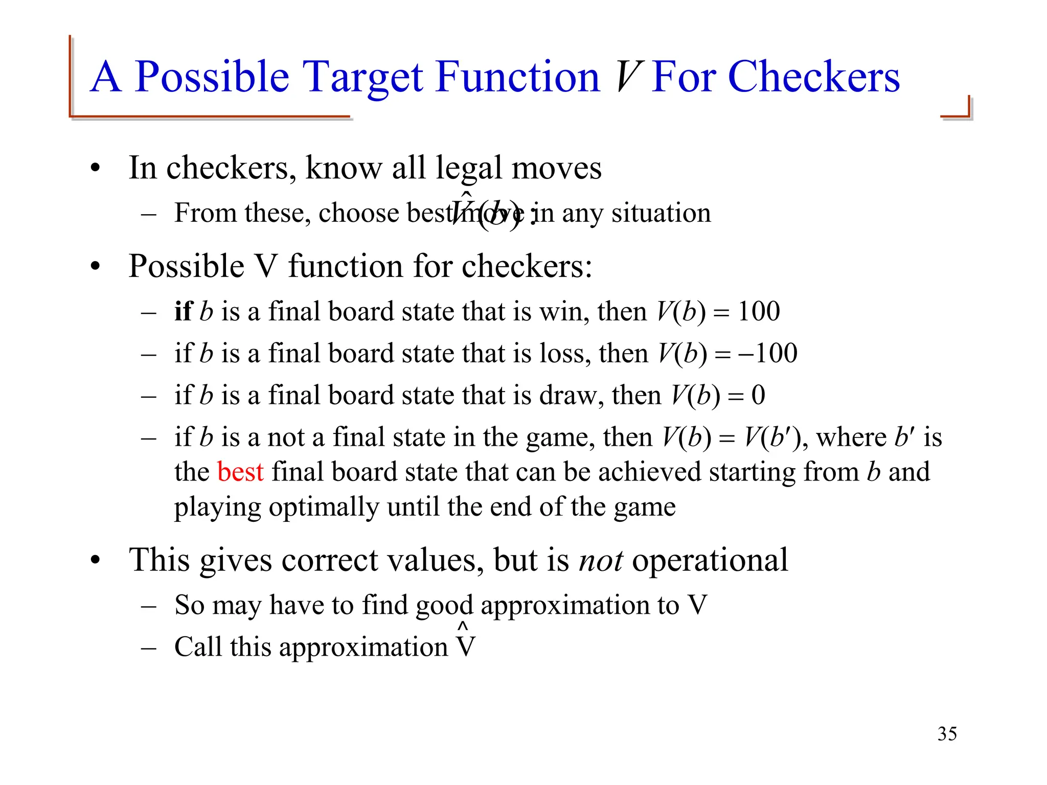 A Possible Target Function V For Checkers
• In checkers, know all legal moves
– From these, choose best move in any situation
• Possible V function for checkers:
– if b is a final board state that is win, then V(b) = 100
– if b is a final board state that is loss, then V(b) = -100
– if b is a final board state that is draw, then V(b) = 0
– if b is a not a final state in the game, then V(b) = V(b), where b is
the best final board state that can be achieved starting from b and
playing optimally until the end of the game
• This gives correct values, but is not operational
– So may have to find good approximation to V
– Call this approximation V
35
:
)
(
ˆ b
V
⌃
 