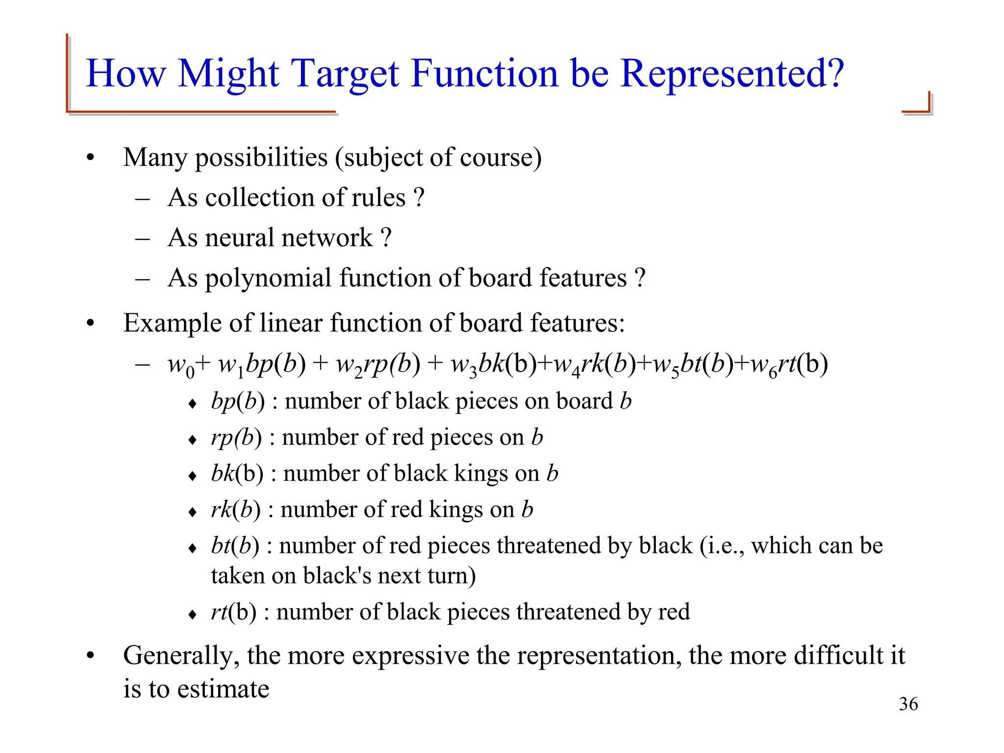 How Might Target Function be Represented?
• Many possibilities (subject of course)
– As collection of rules ?
– As neural network ?
– As polynomial function of board features ?
• Example of linear function of board features:
– w0+ w1bp(b) + w2rp(b) + w3bk(b)+w4rk(b)+w5bt(b)+w6rt(b)
 bp(b) : number of black pieces on board b
 rp(b) : number of red pieces on b
 bk(b) : number of black kings on b
 rk(b) : number of red kings on b
 bt(b) : number of red pieces threatened by black (i.e., which can be
taken on black's next turn)
 rt(b) : number of black pieces threatened by red
• Generally, the more expressive the representation, the more difficult it
is to estimate 36
 
