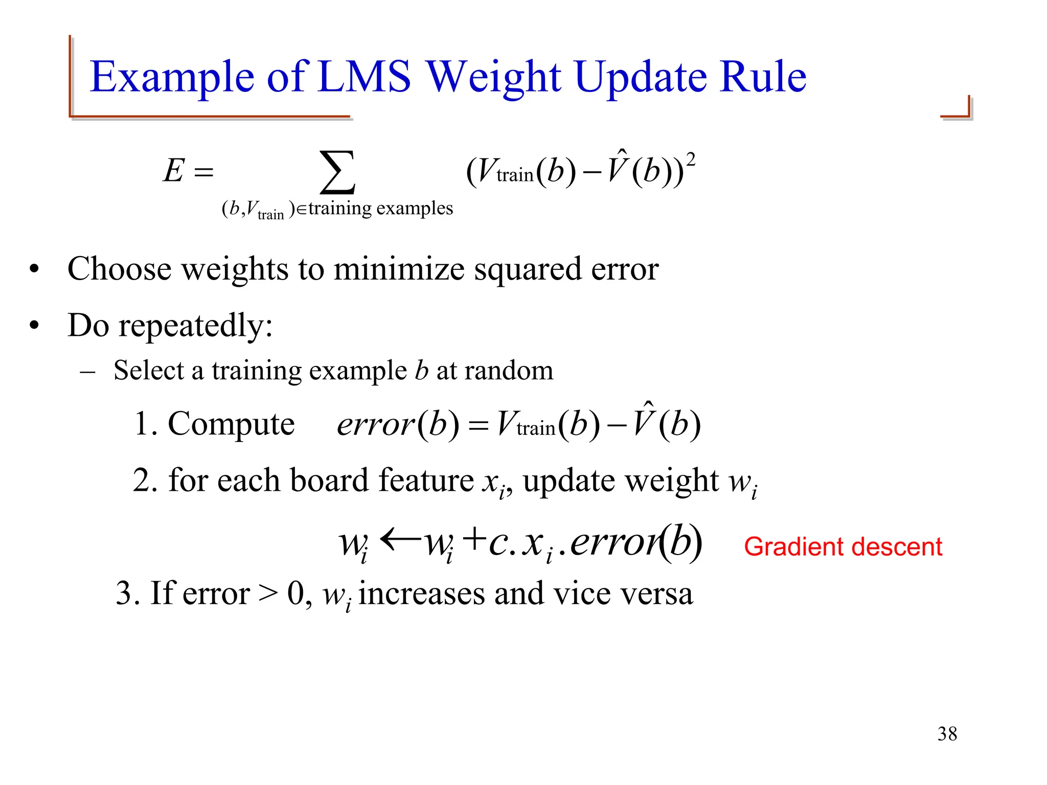 Example of LMS Weight Update Rule
• Choose weights to minimize squared error
• Do repeatedly:
– Select a training example b at random
1. Compute
2. for each board feature xi, update weight wi
3. If error > 0, wi increases and vice versa


-
=
examples
training
)
,
(
2
train
train
))
(
ˆ
)
(
(
V
b
b
V
b
V
E
)
(
ˆ
)
(
)
( train b
V
b
V
b
error -
=
38
)
(b
.error
x
c.
w
w i
i
i

 Gradient descent
 