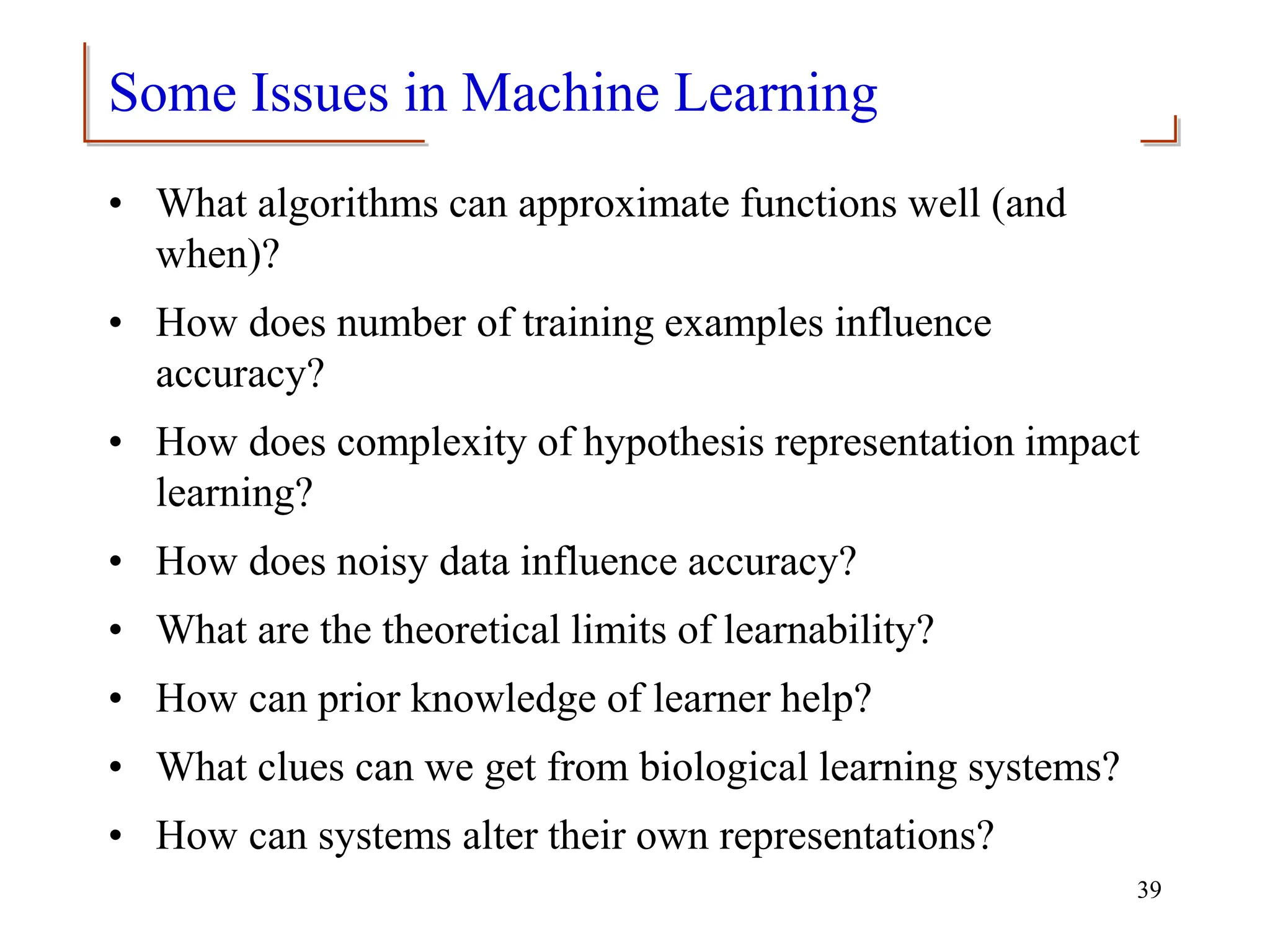 Some Issues in Machine Learning
• What algorithms can approximate functions well (and
when)?
• How does number of training examples influence
accuracy?
• How does complexity of hypothesis representation impact
learning?
• How does noisy data influence accuracy?
• What are the theoretical limits of learnability?
• How can prior knowledge of learner help?
• What clues can we get from biological learning systems?
• How can systems alter their own representations?
39
 