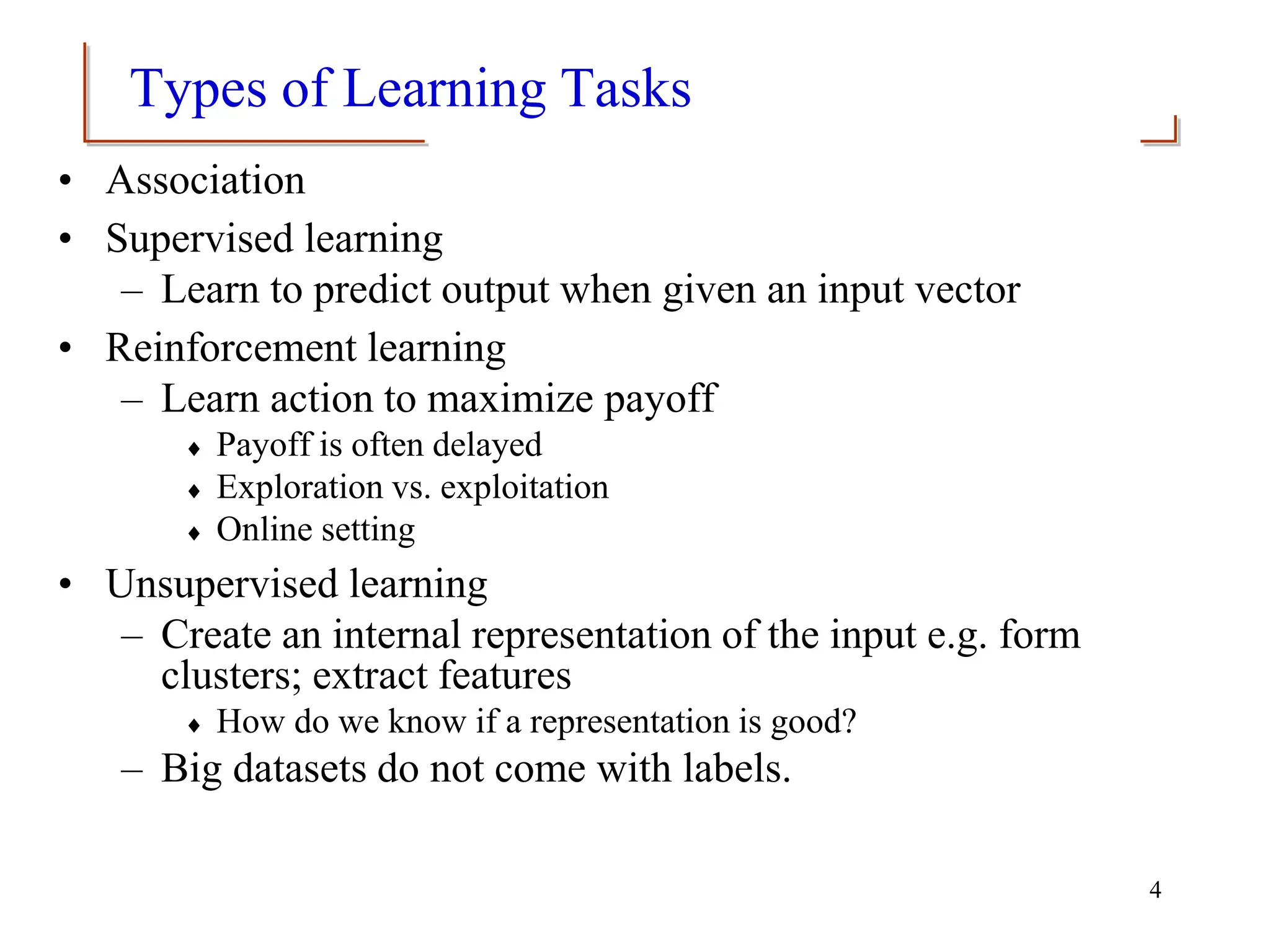 Types of Learning Tasks
• Association
• Supervised learning
– Learn to predict output when given an input vector
• Reinforcement learning
– Learn action to maximize payoff
 Payoff is often delayed
 Exploration vs. exploitation
 Online setting
• Unsupervised learning
– Create an internal representation of the input e.g. form
clusters; extract features
 How do we know if a representation is good?
– Big datasets do not come with labels.
4
 