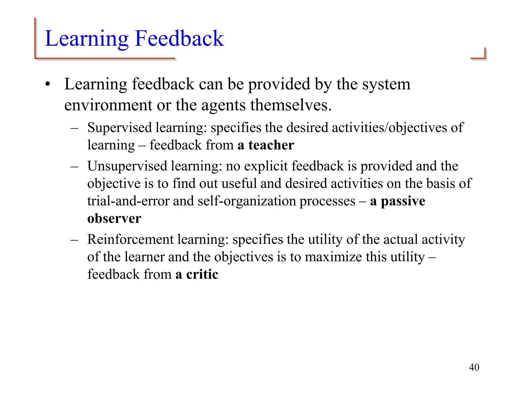 Learning Feedback
• Learning feedback can be provided by the system
environment or the agents themselves.
– Supervised learning: specifies the desired activities/objectives of
learning – feedback from a teacher
– Unsupervised learning: no explicit feedback is provided and the
objective is to find out useful and desired activities on the basis of
trial-and-error and self-organization processes – a passive
observer
– Reinforcement learning: specifies the utility of the actual activity
of the learner and the objectives is to maximize this utility –
feedback from a critic
40
 