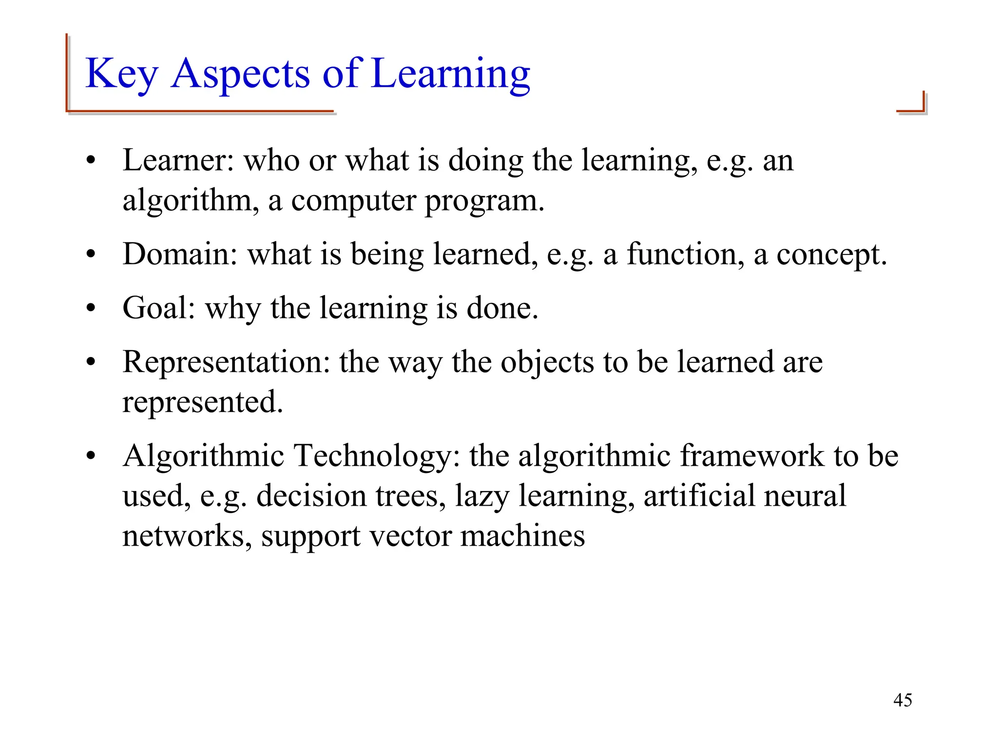 Key Aspects of Learning
• Learner: who or what is doing the learning, e.g. an
algorithm, a computer program.
• Domain: what is being learned, e.g. a function, a concept.
• Goal: why the learning is done.
• Representation: the way the objects to be learned are
represented.
• Algorithmic Technology: the algorithmic framework to be
used, e.g. decision trees, lazy learning, artificial neural
networks, support vector machines
45
 