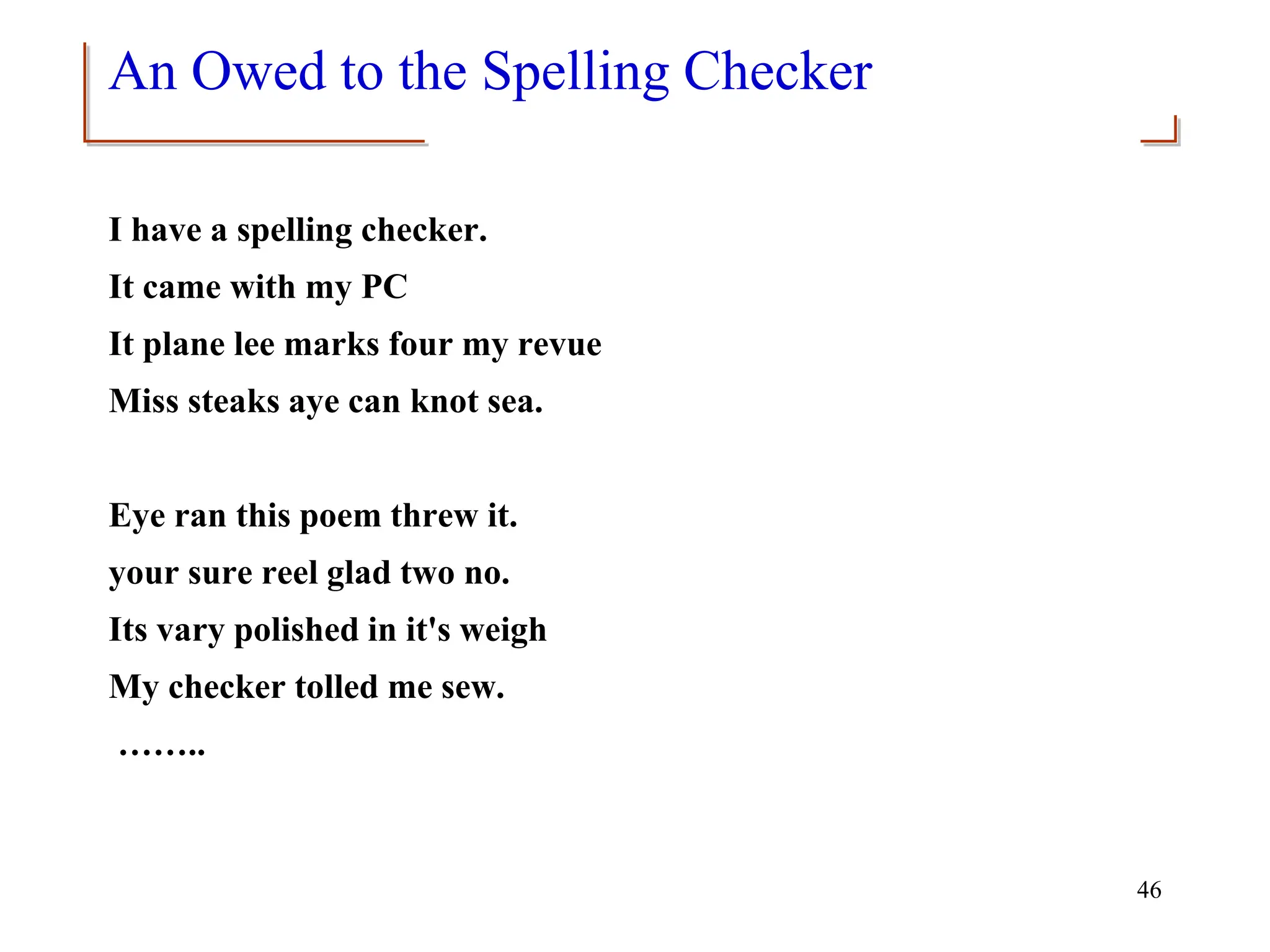 46
An Owed to the Spelling Checker
I have a spelling checker.
It came with my PC
It plane lee marks four my revue
Miss steaks aye can knot sea.
Eye ran this poem threw it.
your sure reel glad two no.
Its vary polished in it's weigh
My checker tolled me sew.
……..
 