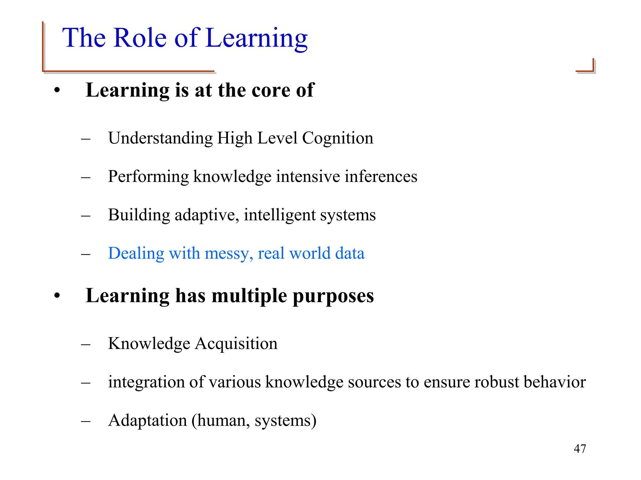 47
The Role of Learning
• Learning is at the core of
– Understanding High Level Cognition
– Performing knowledge intensive inferences
– Building adaptive, intelligent systems
– Dealing with messy, real world data
• Learning has multiple purposes
– Knowledge Acquisition
– integration of various knowledge sources to ensure robust behavior
– Adaptation (human, systems)
 
