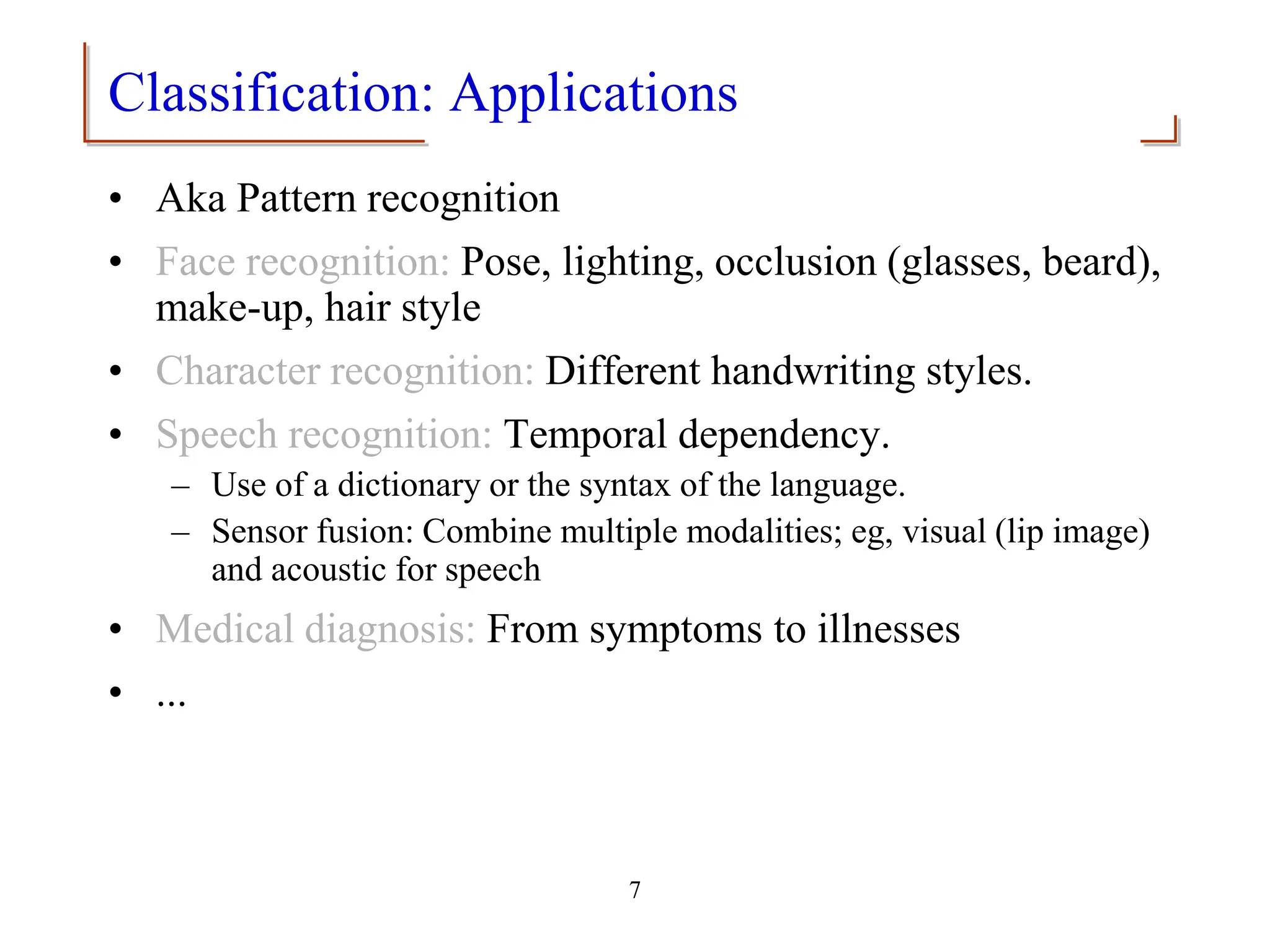 7
Classification: Applications
• Aka Pattern recognition
• Face recognition: Pose, lighting, occlusion (glasses, beard),
make-up, hair style
• Character recognition: Different handwriting styles.
• Speech recognition: Temporal dependency.
– Use of a dictionary or the syntax of the language.
– Sensor fusion: Combine multiple modalities; eg, visual (lip image)
and acoustic for speech
• Medical diagnosis: From symptoms to illnesses
• ...
 