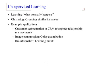 13
Unsupervised Learning
• Learning “what normally happens”
• Clustering: Grouping similar instances
• Example applications
– Customer segmentation in CRM (customer relationship
management)
– Image compression: Color quantization
– Bioinformatics: Learning motifs
 