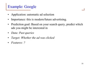 Example: Google
• Application: automatic ad selection
• Importance: this is modern/future advertising.
• Prediction goal: Based on your search query, predict which
ads you might be interested in
• Data: Past queries
• Target: Whether the ad was clicked
• Features: ?
18
 