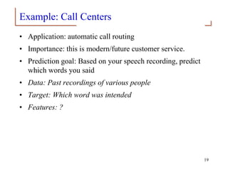 Example: Call Centers
• Application: automatic call routing
• Importance: this is modern/future customer service.
• Prediction goal: Based on your speech recording, predict
which words you said
• Data: Past recordings of various people
• Target: Which word was intended
• Features: ?
19
 