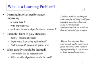 What is a Learning Problem?
• Learning involves performance
improving
– at some task T
– with experience E
– evaluated in terms of performance measure P
• Example: learn to play checkers
– Task T: playing checkers
– Experience E: playing against itself
– Performance P: percent of games won
• What exactly should be learned?
– How might this be represented?
– What specific algorithm should be used?
Develop methods, techniques
and tools for building intelligent
learning machines, that can
solve the problem in
combination with an available
data set of training examples.
When a learning machine
improves its performance at a
given task over time, without
reprogramming, it can be said
to have learned something.
22
 