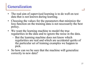 Generalization
• The real aim of supervised learning is to do well on test
data that is not known during learning.
• Choosing the values for the parameters that minimize the
loss function on the training data is not necessarily the best
policy.
• We want the learning machine to model the true
regularities in the data and to ignore the noise in the data.
– But the learning machine does not know which
regularities are real and which are accidental quirks of
the particular set of training examples we happen to
pick.
• So how can we be sure that the machine will generalize
correctly to new data?
27
 