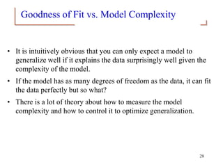 Goodness of Fit vs. Model Complexity
• It is intuitively obvious that you can only expect a model to
generalize well if it explains the data surprisingly well given the
complexity of the model.
• If the model has as many degrees of freedom as the data, it can fit
the data perfectly but so what?
• There is a lot of theory about how to measure the model
complexity and how to control it to optimize generalization.
28
 