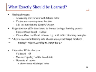 What Exactly Should be Learned?
• Playing checkers:
– Alternating moves with well-defined rules
– Choose moves using some function
– Call this function the Target Function
• Target function (TF): function to be learned during a learning process
– ChooseMove: Board  Move
– ChooseMove is difficult to learn, e.g., with indirect training examples
 A key to successful learning is to choose appropriate target function:
 Strategy: reduce learning to search for TF
• Alternative TF for checkers:
– V : Board  R
– Measure “quality” of the board state
– Generate all moves
 choose move with largest value
34
 