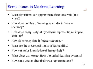 Some Issues in Machine Learning
• What algorithms can approximate functions well (and
when)?
• How does number of training examples influence
accuracy?
• How does complexity of hypothesis representation impact
learning?
• How does noisy data influence accuracy?
• What are the theoretical limits of learnability?
• How can prior knowledge of learner help?
• What clues can we get from biological learning systems?
• How can systems alter their own representations?
39
 