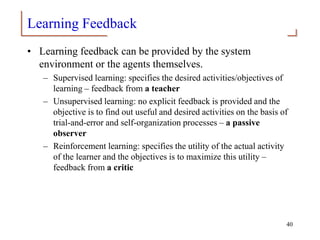Learning Feedback
• Learning feedback can be provided by the system
environment or the agents themselves.
– Supervised learning: specifies the desired activities/objectives of
learning – feedback from a teacher
– Unsupervised learning: no explicit feedback is provided and the
objective is to find out useful and desired activities on the basis of
trial-and-error and self-organization processes – a passive
observer
– Reinforcement learning: specifies the utility of the actual activity
of the learner and the objectives is to maximize this utility –
feedback from a critic
40
 